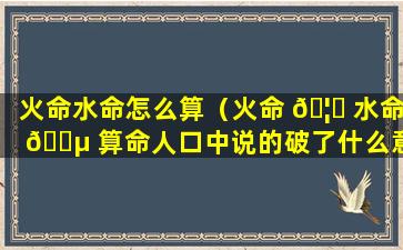 火命水命怎么算（火命 🦉 水命 🌵 算命人口中说的破了什么意思）